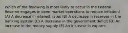 Which of the following is most likely to occur in the Federal Reserve engages in open market operations to reduce inflation? (A) A decrease in interest rates (B) A decrease in reserves in the banking system (C) A decrease in the government deficit (D) An increase in the money supply (E) An increase in exports