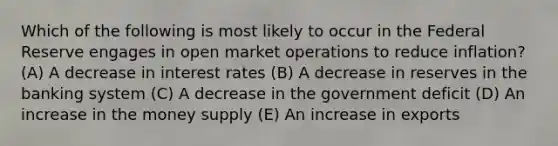 Which of the following is most likely to occur in the Federal Reserve engages in open market operations to reduce inflation? (A) A decrease in interest rates (B) A decrease in reserves in the banking system (C) A decrease in the government deficit (D) An increase in the money supply (E) An increase in exports