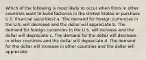 Which of the following is most likely to occur when firms in other countries want to build factories in the United States or purchase U.S. financial securities? a. The demand for foreign currencies in the U.S. will decrease and the dollar will appreciate b. The demand for foreign currencies in the U.S. will increase and the dollar will depreciate c. The demand for the dollar will decrease in other countries and the dollar will depreciate d. The demand for the dollar will increase in other countries and the dollar will appreciate