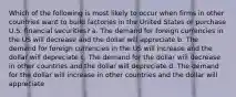 Which of the following is most likely to occur when firms in other countries want to build factories in the United States or purchase U.S. financial securities? a. The demand for foreign currencies in the US will decrease and the dollar will appreciate b. The demand for foreign currencies in the US will increase and the dollar will depreciate c. The demand for the dollar will decrease in other countries and the dollar will depreciate d. The demand for the dollar will increase in other countries and the dollar will appreciate