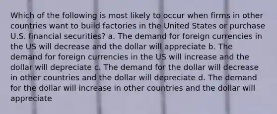 Which of the following is most likely to occur when firms in other countries want to build factories in the United States or purchase U.S. financial securities? a. The demand for foreign currencies in the US will decrease and the dollar will appreciate b. The demand for foreign currencies in the US will increase and the dollar will depreciate c. The demand for the dollar will decrease in other countries and the dollar will depreciate d. The demand for the dollar will increase in other countries and the dollar will appreciate