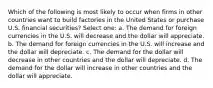 Which of the following is most likely to occur when firms in other countries want to build factories in the United States or purchase U.S. financial securities? Select one: a. The demand for foreign currencies in the U.S. will decrease and the dollar will appreciate. b. The demand for foreign currencies in the U.S. will increase and the dollar will depreciate. c. The demand for the dollar will decrease in other countries and the dollar will depreciate. d. The demand for the dollar will increase in other countries and the dollar will appreciate.