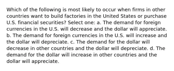 Which of the following is most likely to occur when firms in other countries want to build factories in the United States or purchase U.S. financial securities? Select one: a. The demand for foreign currencies in the U.S. will decrease and the dollar will appreciate. b. The demand for foreign currencies in the U.S. will increase and the dollar will depreciate. c. The demand for the dollar will decrease in other countries and the dollar will depreciate. d. The demand for the dollar will increase in other countries and the dollar will appreciate.