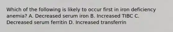 Which of the following is likely to occur first in iron deficiency anemia? A. Decreased serum iron B. Increased TIBC C. Decreased serum ferritin D. Increased transferrin