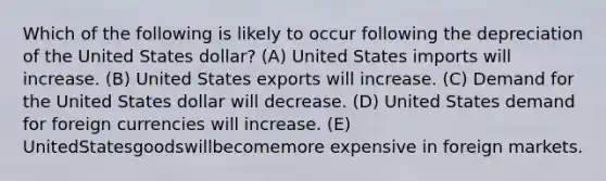 Which of the following is likely to occur following the depreciation of the United States dollar? (A) United States imports will increase. (B) United States exports will increase. (C) Demand for the United States dollar will decrease. (D) United States demand for foreign currencies will increase. (E) UnitedStatesgoodswillbecomemore expensive in foreign markets.