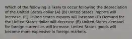 Which of the following is likely to occur following the depreciation of the United States dollar (A) (B) United States imports will increase. (C) United States exports will increase (D) Demand for the United States dollar will decrease (E) United States demand for foreign currencies will increase. United States goods will become more expensive in foreign markets.