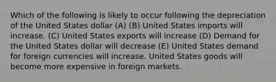 Which of the following is likely to occur following the depreciation of the United States dollar (A) (B) United States imports will increase. (C) United States exports will increase (D) Demand for the United States dollar will decrease (E) United States demand for foreign currencies will increase. United States goods will become more expensive in foreign markets.