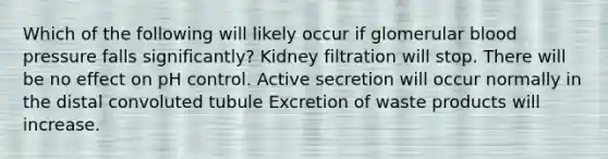 Which of the following will likely occur if glomerular <a href='https://www.questionai.com/knowledge/kD0HacyPBr-blood-pressure' class='anchor-knowledge'>blood pressure</a> falls significantly? Kidney filtration will stop. There will be no effect on pH control. Active secretion will occur normally in the distal convoluted tubule Excretion of waste products will increase.