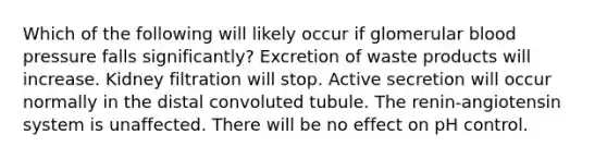 Which of the following will likely occur if glomerular blood pressure falls significantly? Excretion of waste products will increase. Kidney filtration will stop. Active secretion will occur normally in the distal convoluted tubule. The renin-angiotensin system is unaffected. There will be no effect on pH control.