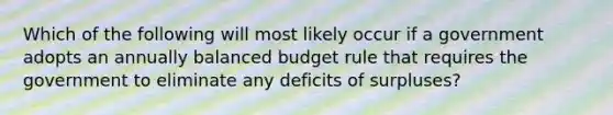 Which of the following will most likely occur if a government adopts an annually balanced budget rule that requires the government to eliminate any deficits of surpluses?