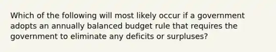 Which of the following will most likely occur if a government adopts an annually balanced budget rule that requires the government to eliminate any deficits or surpluses?