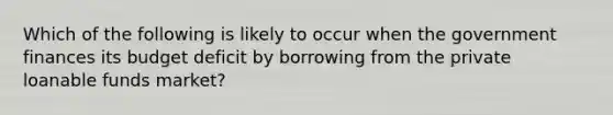 Which of the following is likely to occur when the government finances its budget deficit by borrowing from the private loanable funds market?