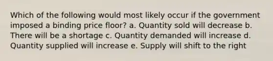 Which of the following would most likely occur if the government imposed a binding price floor? a. Quantity sold will decrease b. There will be a shortage c. Quantity demanded will increase d. Quantity supplied will increase e. Supply will shift to the right