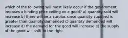 which of the following will most likely occur if the government imposes a binding price ceiling on a good? a) quantity sold will increase b) there will be a surplus since quantity supplied is greater than quantity demanded c) quantity demanded will increase d) the demand for the good will increase e) the supply of the good will shift to the right