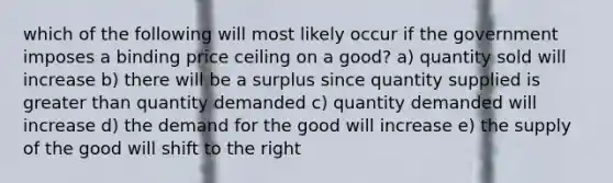 which of the following will most likely occur if the government imposes a binding price ceiling on a good? a) quantity sold will increase b) there will be a surplus since quantity supplied is greater than quantity demanded c) quantity demanded will increase d) the demand for the good will increase e) the supply of the good will shift to the right