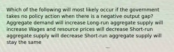 Which of the following will most likely occur if the government takes no policy action when there is a negative output gap? Aggregate demand will increase Long-run aggregate supply will increase Wages and resource prices will decrease Short-run aggregate supply will decrease Short-run aggregate supply will stay the same