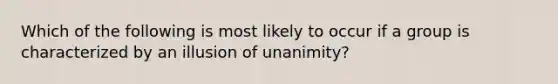 Which of the following is most likely to occur if a group is characterized by an illusion of unanimity?