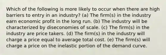 Which of the following is more likely to occur when there are high barriers to entry in an industry? (a) The firm(s) in the industry earn economic profit in the long run. (b) The industry will be characterized by diseconomies of scale. (c) The firm(s) in the industry are price takers. (d) The firm(s) in the industry will charge a price equal to average total cost. (e) The firm(s) will charge a price on the inelastic portion of the demand curve.