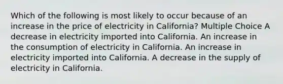 Which of the following is most likely to occur because of an increase in the price of electricity in California? Multiple Choice A decrease in electricity imported into California. An increase in the consumption of electricity in California. An increase in electricity imported into California. A decrease in the supply of electricity in California.