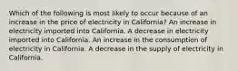 Which of the following is most likely to occur because of an increase in the price of electricity in California? An increase in electricity imported into California. A decrease in electricity imported into California. An increase in the consumption of electricity in California. A decrease in the supply of electricity in California.