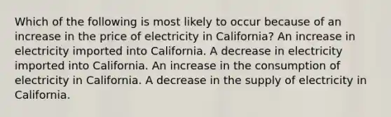 Which of the following is most likely to occur because of an increase in the price of electricity in California? An increase in electricity imported into California. A decrease in electricity imported into California. An increase in the consumption of electricity in California. A decrease in the supply of electricity in California.