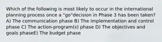 Which of the following is most likely to occur in the international planning process once a "go"decision in Phase 3 has been taken? A) The communication phase B) The implementation and control phase C) The action-program(s) phase D) The objectives and goals phaseE) The budget phase