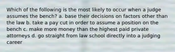 Which of the following is the most likely to occur when a judge assumes the bench? a. base their decisions on factors other than the law b. take a pay cut in order to assume a position on the bench c. make more money than the highest paid private attorneys d. go straight from law school directly into a judging career