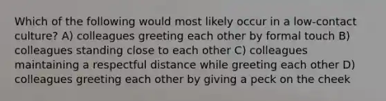 Which of the following would most likely occur in a low-contact culture? A) colleagues greeting each other by formal touch B) colleagues standing close to each other C) colleagues maintaining a respectful distance while greeting each other D) colleagues greeting each other by giving a peck on the cheek