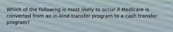 Which of the following is most likely to occur if Medicare is converted from an in-kind transfer program to a cash transfer program?