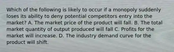 Which of the following is likely to occur if a monopoly suddenly loses its ability to deny potential competitors entry into the market? A. The market price of the product will fall. B. The total market quantity of output produced will fall C. Profits for the market will increase. D. The industry demand curve for the product will shift.