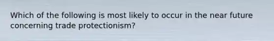 Which of the following is most likely to occur in the near future concerning trade protectionism?