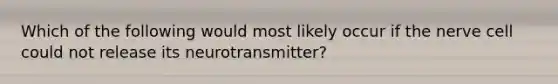 Which of the following would most likely occur if the nerve cell could not release its neurotransmitter?