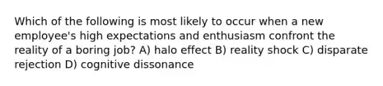 Which of the following is most likely to occur when a new employee's high expectations and enthusiasm confront the reality of a boring job? A) halo effect B) reality shock C) disparate rejection D) cognitive dissonance