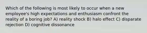 Which of the following is most likely to occur when a new employee's high expectations and enthusiasm confront the reality of a boring job? A) reality shock B) halo effect C) disparate rejection D) cognitive dissonance