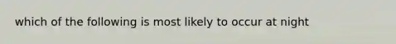 which of the following is most likely to occur at night