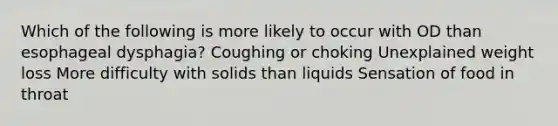 Which of the following is more likely to occur with OD than esophageal dysphagia? Coughing or choking Unexplained weight loss More difficulty with solids than liquids Sensation of food in throat