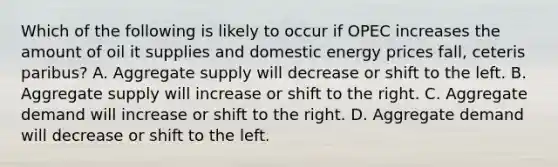 Which of the following is likely to occur if OPEC increases the amount of oil it supplies and domestic energy prices fall, ceteris paribus? A. Aggregate supply will decrease or shift to the left. B. Aggregate supply will increase or shift to the right. C. Aggregate demand will increase or shift to the right. D. Aggregate demand will decrease or shift to the left.