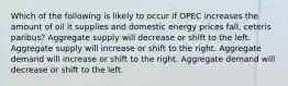 Which of the following is likely to occur if OPEC increases the amount of oil it supplies and domestic energy prices fall, ceteris paribus? Aggregate supply will decrease or shift to the left. Aggregate supply will increase or shift to the right. Aggregate demand will increase or shift to the right. Aggregate demand will decrease or shift to the left.