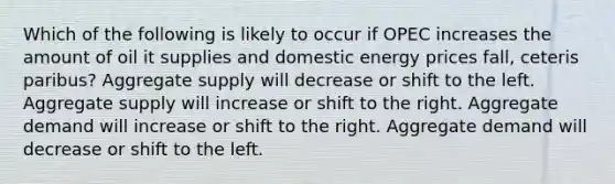 Which of the following is likely to occur if OPEC increases the amount of oil it supplies and domestic energy prices fall, ceteris paribus? Aggregate supply will decrease or shift to the left. Aggregate supply will increase or shift to the right. Aggregate demand will increase or shift to the right. Aggregate demand will decrease or shift to the left.