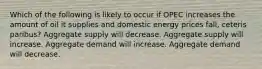 Which of the following is likely to occur if OPEC increases the amount of oil it supplies and domestic energy prices fall, ceteris paribus? Aggregate supply will decrease. Aggregate supply will increase. Aggregate demand will increase. Aggregate demand will decrease.