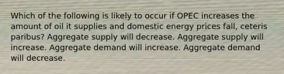 Which of the following is likely to occur if OPEC increases the amount of oil it supplies and domestic energy prices fall, ceteris paribus? Aggregate supply will decrease. Aggregate supply will increase. Aggregate demand will increase. Aggregate demand will decrease.