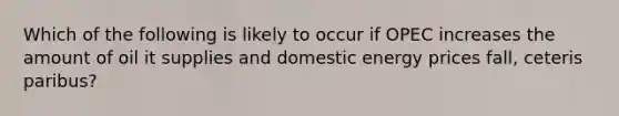 Which of the following is likely to occur if OPEC increases the amount of oil it supplies and domestic energy prices fall, ceteris paribus?