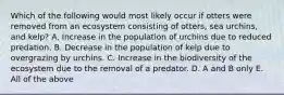 Which of the following would most likely occur if otters were removed from an ecosystem consisting of otters, sea urchins, and kelp? A. Increase in the population of urchins due to reduced predation. B. Decrease in the population of kelp due to overgrazing by urchins. C. Increase in the biodiversity of the ecosystem due to the removal of a predator. D. A and B only E. All of the above