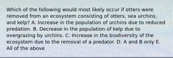 Which of the following would most likely occur if otters were removed from an ecosystem consisting of otters, sea urchins, and kelp? A. Increase in the population of urchins due to reduced predation. B. Decrease in the population of kelp due to overgrazing by urchins. C. Increase in the biodiversity of the ecosystem due to the removal of a predator. D. A and B only E. All of the above