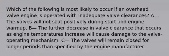 Which of the following is most likely to occur if an overhead valve engine is operated with inadequate valve clearances? A— The valves will not seat positively during start and engine warmup. B— The further decrease in valve clearance that occurs as engine temperatures increase will cause damage to the valve-operating mechanism. C— The valves will remain closed for longer periods than specified by the engine manufacturer.