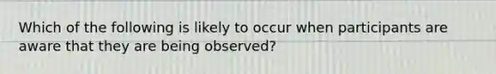 Which of the following is likely to occur when participants are aware that they are being observed?