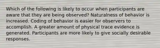 Which of the following is likely to occur when participants are aware that they are being observed? Naturalness of behavior is increased. Coding of behavior is easier for observers to accomplish. A greater amount of physical trace evidence is generated. Participants are more likely to give socially desirable responses.