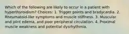 Which of the following are likely to occur in a patient with hyperthyroidism? Choices: 1. Trigger points and bradycardia. 2. Rheumatoid-like symptoms and muscle stiffness. 3. Muscular and joint edema, and poor peripheral circulation. 4. Proximal muscle weakness and potential dysrhythmia.