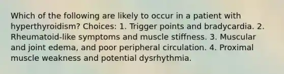 Which of the following are likely to occur in a patient with hyperthyroidism? Choices: 1. Trigger points and bradycardia. 2. Rheumatoid-like symptoms and muscle stiffness. 3. Muscular and joint edema, and poor peripheral circulation. 4. Proximal muscle weakness and potential dysrhythmia.