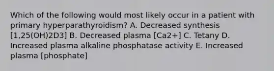 Which of the following would most likely occur in a patient with primary hyperparathyroidism? A. Decreased synthesis [1,25(OH)2D3] B. Decreased plasma [Ca2+] C. Tetany D. Increased plasma alkaline phosphatase activity E. Increased plasma [phosphate]